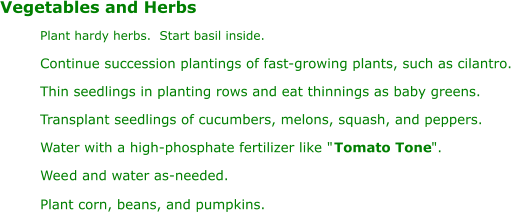 ". Wee Vegetables and Herbs Plant hardy herbs.  Start basil inside. Continue succession plantings of fast-growing plants, such as cilantro. Thin seedlings in planting rows and eat thinnings as baby greens. Transplant seedlings of cucumbers, melons, squash, and peppers. Water with a high-phosphate fertilizer like " Tomato Tone d and water as-needed. Plant corn, beans, and pumpkins.