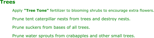 Trees Apply "Tree Tone" fertilizer to blooming shrubs to encourage extra flowers. Prune tent caterpillar nests from trees and destroy nests. Prune suckers from bases of all trees. Prune water sprouts from crabapples and other small trees.