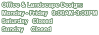 Office & Landscape Design: Monday - Friday   9:00AM-3:00PM Saturday   Closed Sunday     Closed