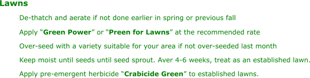 Lawns De-thatch and aerate if not done earlier in spring or previous fall Apply “ Green Power ” or “ Preen for Lawns ” at the recommended rate Over-seed with a variety suitable for your area if not over-seeded last month Keep moist until seeds until seed sprout. Aver 4-6 weeks, treat as an established lawn. Apply pre-emergent herbicide “ Crabicide Green ” to established lawns.