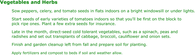 Vegetables and Herbs Sow peppers, celery, and tomato seeds in flats indoors on a bright windowsill or under lights. Start seeds of early varieties of tomatoes indoors so that you'll be first on the block to  pick ripe ones. Plant a few extra seeds for insurance. Late in the month, direct-seed cold tolerant vegetables, such as a spinach, peas and  radishes and set out transplants of cabbage, broccoli, cauliflower and onion sets. Finish and garden cleanup left from fall and prepare soil for planting. Apply fertilizers and compost to beds if soil and weather allow.