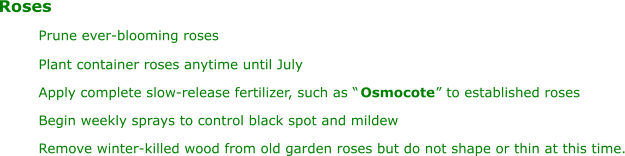 Roses Prune ever-blooming roses Plant container roses anytime until July Apply complete slow-release fertilizer, such as “ Osmocote ” to established roses Begin weekly sprays to control black spot and mildew Remove winter-killed wood from old garden roses but do not shape or thin at this time.