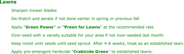 Lawns Sharpen mower blades De-thatch and aerate if not done earlier in spring or previous fall Apply “ Green Power ” or “ Preen for Lawns ” at the recommended rate Over-seed with a variety suitable for your area if not over-seeded last month Keep moist until seeds until seed sprout. After 4-6 weeks, treat as an established lawn. Apply pre-emergent herbicide “ Crabicide Green ” to established lawns.