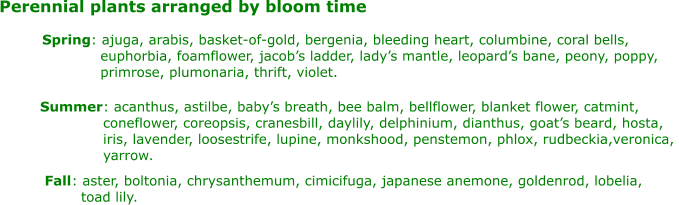 Perennial plants arranged by bloom time Spring : ajuga, arabis, basket-of-gold, bergenia, bleeding heart, columbine, coral bells,    euphorbia, foamflower, jacob’s ladder, lady’s mantle, leopard’s bane, peony, poppy,    primrose, plumonaria, thrift, violet. Summer : acanthus, astilbe, baby’s breath, bee balm, bellflower, blanket flower, catmint,  coneflower, coreopsis, cranesbill, daylily, delphinium, dianthus, goat’s beard, hosta,  iris, lavender, loosestrife, lupine, monkshood, penstemon, phlox, rudbeckia,veronica,  yarrow. Fall : aster, boltonia, chrysanthemum, cimicifuga, japanese anemone, goldenrod, lobelia,    toad lily.