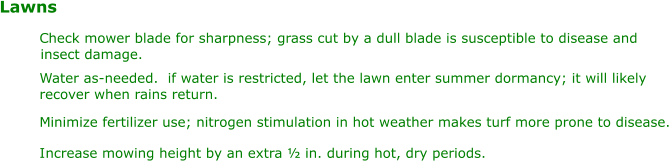 Lawns Water as-needed.  if water is restricted, let the lawn enter summer dormancy; it will likely  recover when rains return. M inimize fertilizer use; nitrogen stimulation in hot weather makes turf more prone to disease. I ncrease mowing height by an extra ½ in. during hot, dry periods. C heck mower blade for sharpness; grass cut by a dull blade is susceptible to disease and  insect damage.