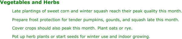 Vegetables and Herbs Late plantings of sweet corn and winter squash reach their peak quality this month. Prepare frost protection for tender pumpkins, gourds, and squash late this month. Cover crops should also peak this month. Plant oats or rye. Pot up herb plants or start seeds for winter use and indoor growing.