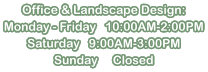 Office & Landscape Design: Monday - Friday   10:00AM-2:00PM Saturday   9:00AM-3:00PM Sunday     Closed